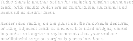 Today there is another option for replacing missing permanent teeth, with results which are as comfortable, functional and beautiful as natural teeth. 
Rather than resting on the gum line like removable dentures,     or using adjacent teeth as anchors like fixed bridges, dental implants are long-term replacements that your oral and maxillofacial surgeon surgically places into bone. 
￼