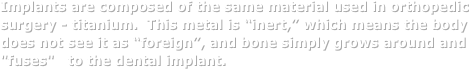 Implants are composed of the same material used in orthopedic surgery - titanium.  This metal is “inert,” which means the body does not see it as “foreign”, and bone simply grows around and "fuses"   to the dental implant. 
