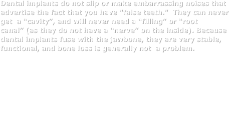 Dental implants do not slip or make embarrassing noises that advertise the fact that you have "false teeth."  They can never     get  a “cavity”, and will never need a “filling” or “root canal” (as they do not have a “nerve” on the inside). Because dental implants fuse with the jawbone, they are very stable, functional, and bone loss is generally not  a problem.
After more than 20 years of service, the vast majority of dental implants - first placed by oral and maxillofacial surgeons - continue to function at peak performance. More importantly, the recipients of those early dental implants are still satisfied they made the right choice. If properly cared for, dental implants can last a lifetime.
