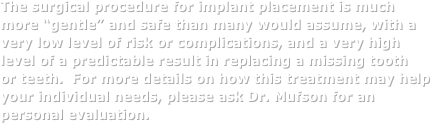 The surgical procedure for implant placement is much more “gentle” and safe than many would assume, with a very low level of risk or complications, and a very high level of a predictable result in replacing a missing tooth  or teeth.  For more details on how this treatment may help your individual needs, please ask Dr. Mufson for an personal evaluation. 
